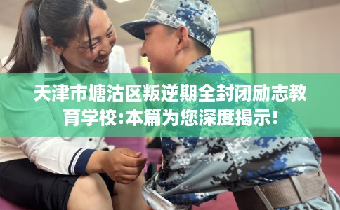 天津市塘沽区叛逆期全封闭励志教育学校:本篇为您深度揭示!