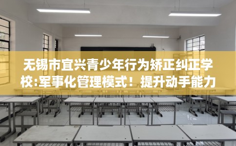 无锡市宜兴青少年行为矫正纠正学校:军事化管理模式!提升动手能力! 无锡市宜兴青少年行为矫正纠正学校:军事化管理模式!提升动手能力!