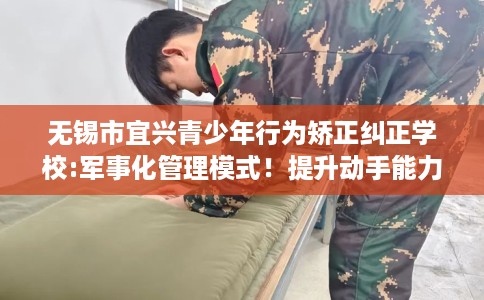 无锡市宜兴青少年行为矫正纠正学校:军事化管理模式!提升动手能力! 无锡市宜兴青少年行为矫正纠正学校:军事化管理模式!提升动手能力!