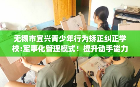 无锡市宜兴青少年行为矫正纠正学校:军事化管理模式！提升动手能力！