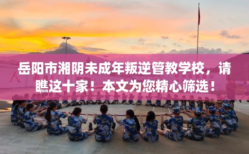 岳阳市湘阴未成年叛逆管教学校，请瞧这十家！本文为您精心筛选！