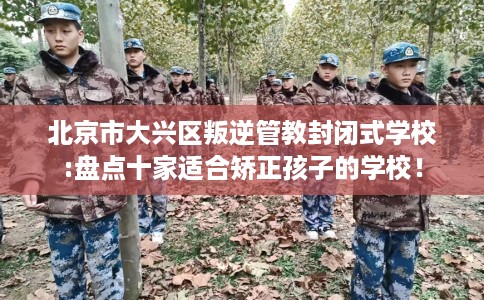 北京市大兴区叛逆管教封闭式学校:盘点十家适合矫正孩子的学校! 北京市大兴区叛逆管教封闭式学校:盘点十家适合矫正孩子的学校!