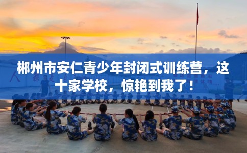 郴州市安仁青少年封闭式训练营，这十家学校，惊艳到我了！