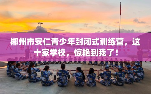 郴州市安仁青少年封闭式训练营，这十家学校，惊艳到我了！