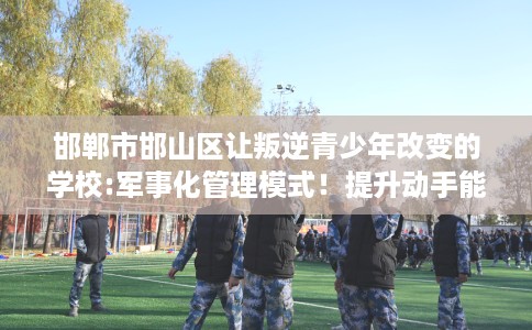 邯郸市邯山区让叛逆青少年改变的学校:军事化管理模式!提升动手能力! 邯郸市邯山区让叛逆青少年改变的学校:军事化管理模式!提升动手能力!