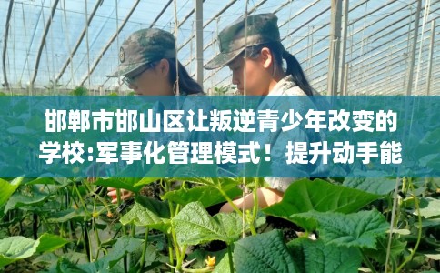 邯郸市邯山区让叛逆青少年改变的学校:军事化管理模式!提升动手能力! 邯郸市邯山区让叛逆青少年改变的学校:军事化管理模式!提升动手能力!