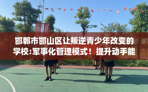 邯郸市邯山区让叛逆青少年改变的学校:军事化管理模式！提升动手能力！