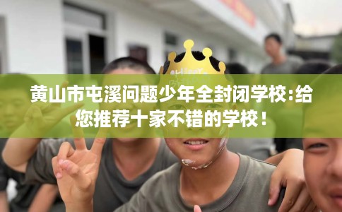 黄山市屯溪问题少年全封闭学校:给您推荐十家不错的学校！