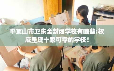 平顶山市卫东全封闭学校有哪些:权威呈现十家可靠的学校！
