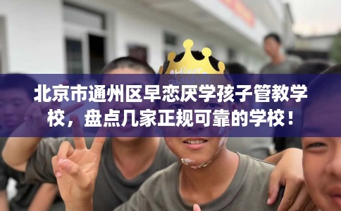 北京市通州区早恋厌学孩子管教学校，盘点几家正规可靠的学校！