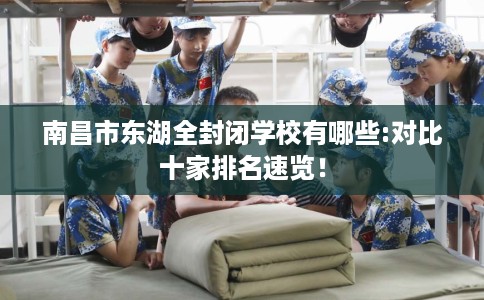 南昌市东湖全封闭学校有哪些:对比十家排名速览! 南昌市东湖全封闭学校有哪些:对比十家排名速览!