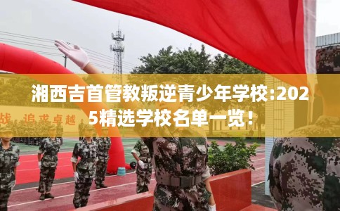 湘西吉首管教叛逆青少年学校:2025精选学校名单一览！