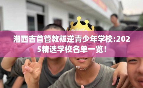 湘西吉首管教叛逆青少年学校:2025精选学校名单一览！
