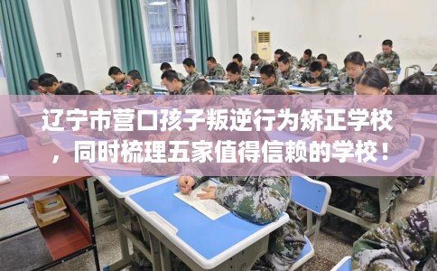 辽宁市营口孩子叛逆行为矫正学校，同时梳理五家值得信赖的学校！