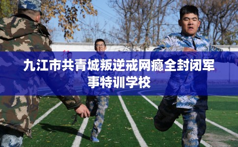 九江市共青城叛逆戒网瘾全封闭军事特训学校