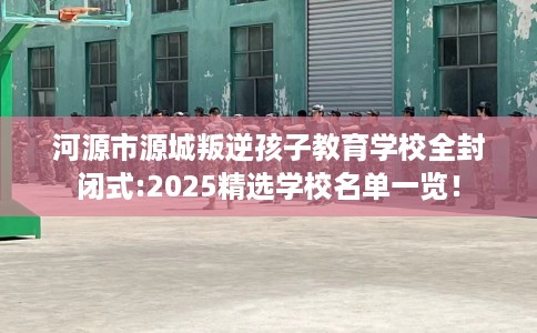 河源市源城叛逆孩子教育学校全封闭式:2025精选学校名单一览! 河源市源城叛逆孩子教育学校全封闭式:2025精选学校名单一览!
