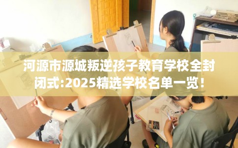 河源市源城叛逆孩子教育学校全封闭式:2025精选学校名单一览！