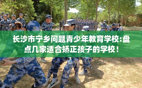 长沙市宁乡问题青少年教育学校:盘点几家适合矫正孩子的学校！