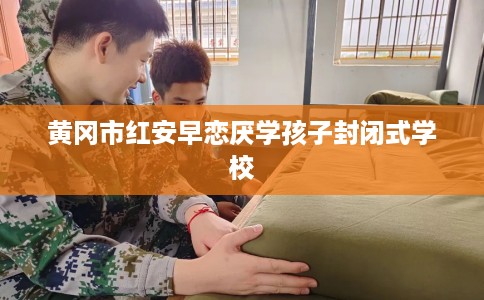 黄冈市红安早恋厌学孩子封闭式学校 黄冈市红安早恋厌学孩子封闭式学校