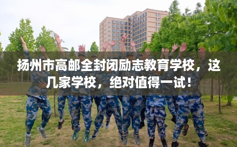 扬州市高邮全封闭励志教育学校，这几家学校，绝对值得一试！
