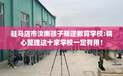 驻马店市汝南孩子叛逆教育学校:精心整理这十家学校一定有用！