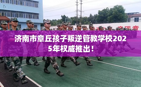 济南市章丘孩子叛逆管教学校2025年权威推出！