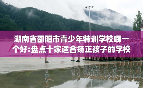 湖南省邵阳市青少年特训学校哪一个好:盘点十家适合矫正孩子的学校！