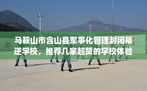 马鞍山市含山县军事化管理封闭叛逆学校，推荐几家超赞的学校体验！