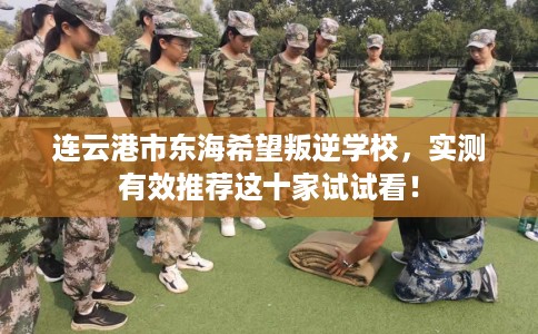 连云港市东海希望叛逆学校,实测有效推荐这十家试试看! 连云港市东海希望叛逆学校,实测有效推荐这十家试试看!