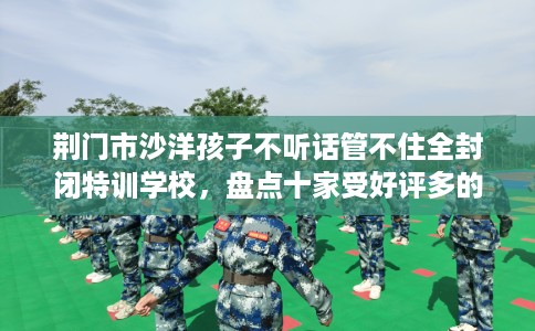 荆门市沙洋孩子不听话管不住全封闭特训学校,盘点十家受好评多的素质学校 荆门市沙洋孩子不听话管不住全封闭特训学校,盘点十家受好评多的素质学校