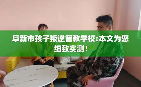 阜新市孩子叛逆管教学校:本文为您细致实测！