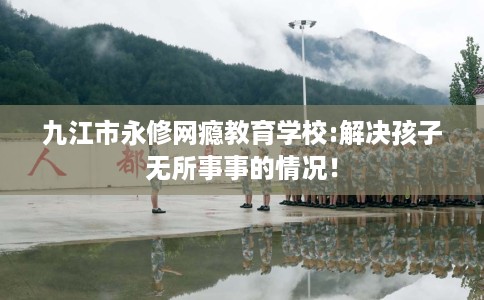 九江市永修网瘾教育学校:解决孩子无所事事的情况！
