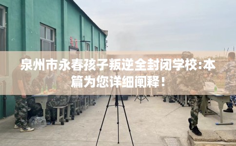 泉州市永春孩子叛逆全封闭学校:本篇为您详细阐释！