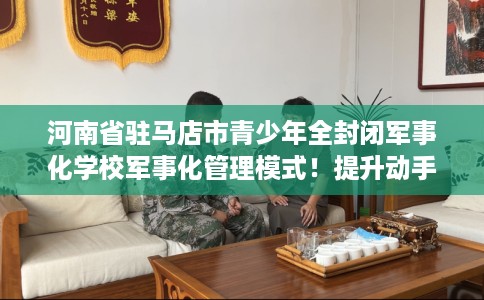 河南省驻马店市青少年全封闭军事化学校军事化管理模式！提升动手能力！