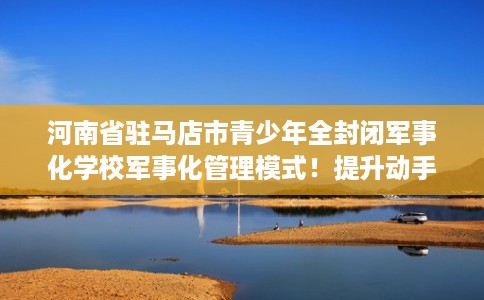 河南省驻马店市青少年全封闭军事化学校军事化管理模式！提升动手能力！