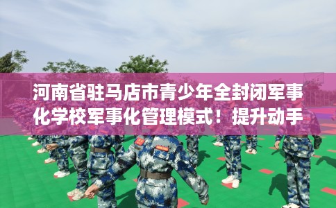 河南省驻马店市青少年全封闭军事化学校军事化管理模式！提升动手能力！