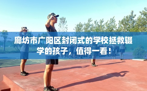 廊坊市广阳区封闭式的学校拯救辍学的孩子，值得一看！