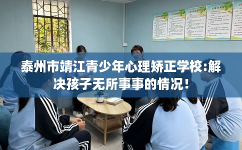 泰州市靖江青少年心理矫正学校:解决孩子无所事事的情况！