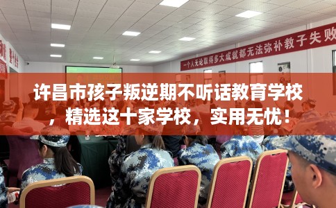 许昌市孩子叛逆期不听话教育学校，精选这十家学校，实用无忧！