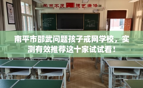 南平市邵武问题孩子戒网学校，实测有效推荐这十家试试看！