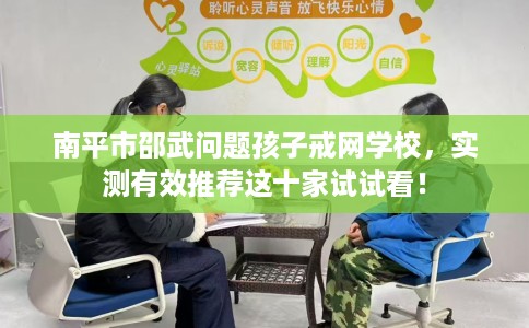 南平市邵武问题孩子戒网学校，实测有效推荐这十家试试看！