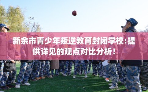 新余市青少年叛逆教育封闭学校:提供详见的观点对比分析! 新余市青少年叛逆教育封闭学校:提供详见的观点对比分析!