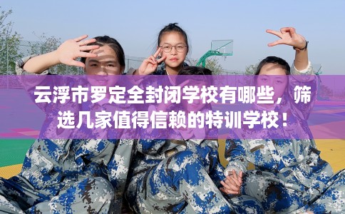 云浮市罗定全封闭学校有哪些，筛选几家值得信赖的特训学校！