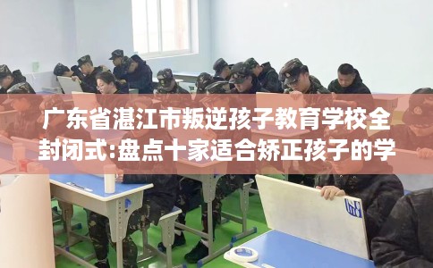 广东省湛江市叛逆孩子教育学校全封闭式:盘点十家适合矫正孩子的学校! 广东省湛江市叛逆孩子教育学校全封闭式:盘点十家适合矫正孩子的学校!