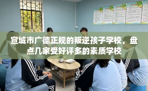 宣城市广德正规的叛逆孩子学校，盘点几家受好评多的素质学校