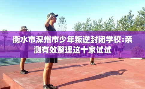 衡水市深州市少年叛逆封闭学校:亲测有效整理这十家试试