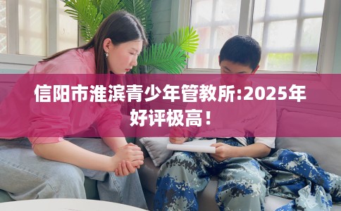 信阳市淮滨青少年管教所:2025年好评极高！