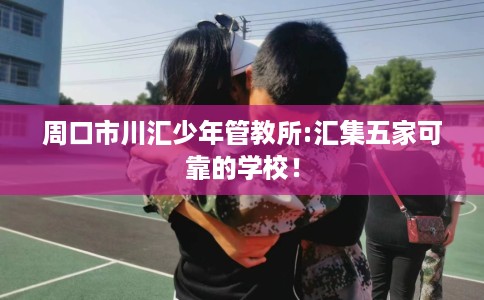 周口市川汇少年管教所:汇集五家可靠的学校! 周口市川汇少年管教所:汇集五家可靠的学校!