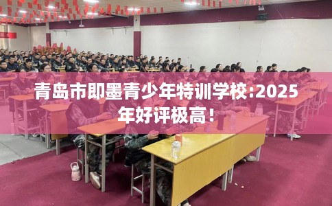 青岛市即墨青少年特训学校:2025年好评极高! 青岛市即墨青少年特训学校:2025年好评极高!