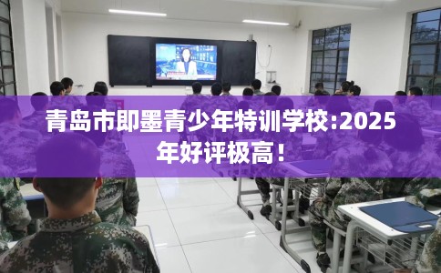 青岛市即墨青少年特训学校:2025年好评极高！